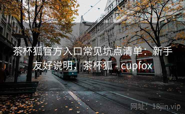茶杯狐官方入口常见坑点清单：新手友好说明，茶杯狐 - cupfox