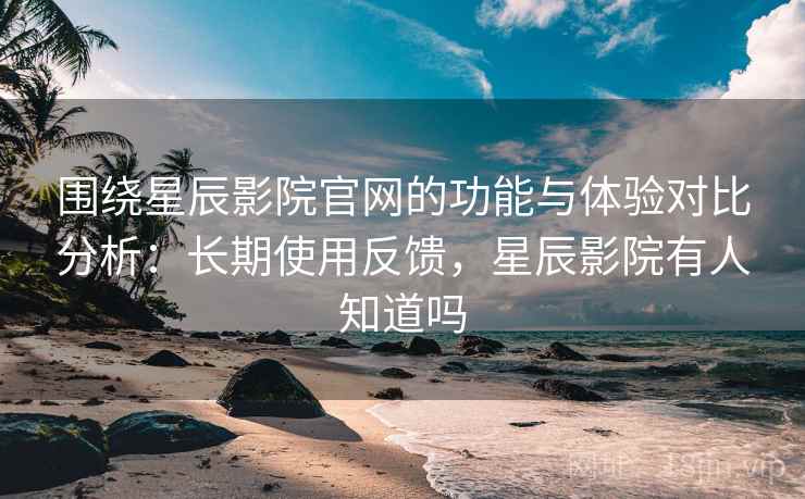 围绕星辰影院官网的功能与体验对比分析：长期使用反馈，星辰影院有人知道吗