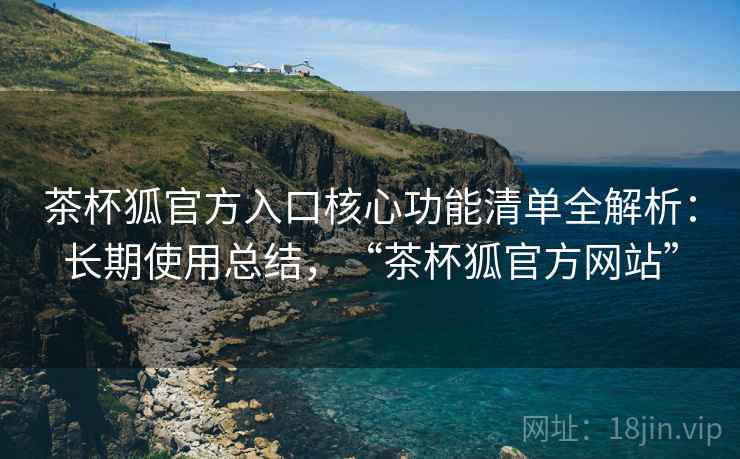 茶杯狐官方入口核心功能清单全解析：长期使用总结，“茶杯狐官方网站”
