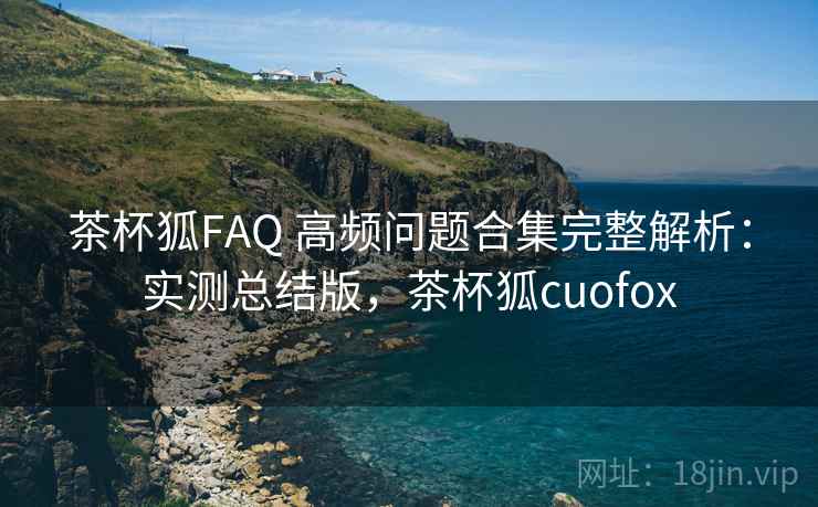 茶杯狐FAQ 高频问题合集完整解析：实测总结版，茶杯狐cuofox