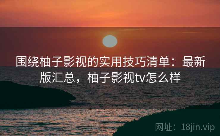 围绕柚子影视的实用技巧清单：最新版汇总，柚子影视tv怎么样