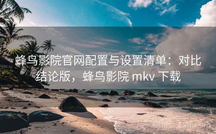 蜂鸟影院官网配置与设置清单：对比结论版，蜂鸟影院 mkv 下载