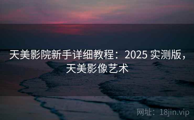天美影院新手详细教程：2025 实测版，天美影像艺术
